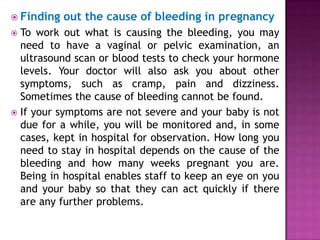  Finding

out the cause of bleeding in pregnancy

To work out what is causing the bleeding, you may
need to have a vaginal or pelvic examination, an
ultrasound scan or blood tests to check your hormone
levels. Your doctor will also ask you about other
symptoms, such as cramp, pain and dizziness.
Sometimes the cause of bleeding cannot be found.
 If your symptoms are not severe and your baby is not
due for a while, you will be monitored and, in some
cases, kept in hospital for observation. How long you
need to stay in hospital depends on the cause of the
bleeding and how many weeks pregnant you are.
Being in hospital enables staff to keep an eye on you
and your baby so that they can act quickly if there
are any further problems.


 