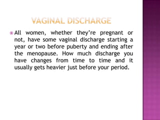  All

women, whether they’re pregnant or
not, have some vaginal discharge starting a
year or two before puberty and ending after
the menopause. How much discharge you
have changes from time to time and it
usually gets heavier just before your period.

 