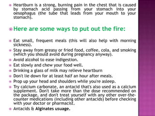 

Heartburn is a strong, burning pain in the chest that is caused
by stomach acid passing from your stomach into your
oesophagus (the tube that leads from your mouth to your
stomach).

 Here













are some ways to put out the fire:

Eat small, frequent meals (this will also help with morning
sickness).
Stay away from greasy or fried food, coffee, cola, and smoking
(which you should avoid during pregnancy anyway).
Avoid alcohol to ease indigestion.
Eat slowly and chew your food well.
Drinking a glass of milk may relieve heartburn
Don't lie down for at least half an hour after meals.
Prop up your head and shoulders while you're asleep.
Try calcium carbonate, an antacid that's also used as a calcium
supplement. Don't take more than the dose recommended on
the package, and don't treat yourself with any other over-thecounter medications (including other antacids) before checking
with your doctor or pharmacist.
Antacids & Alginates usuage.

 