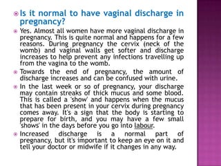  Is

it normal to have vaginal discharge in
pregnancy?








Yes. Almost all women have more vaginal discharge in
pregnancy. This is quite normal and happens for a few
reasons. During pregnancy the cervix (neck of the
womb) and vaginal walls get softer and discharge
increases to help prevent any infections travelling up
from the vagina to the womb.
Towards the end of pregnancy, the amount of
discharge increases and can be confused with urine.
In the last week or so of pregnancy, your discharge
may contain streaks of thick mucus and some blood.
This is called a 'show' and happens when the mucus
that has been present in your cervix during pregnancy
comes away. It's a sign that the body is starting to
prepare for birth, and you may have a few small
'shows' in the days before you go into labour.
Increased discharge is a normal part of
pregnancy, but it's important to keep an eye on it and
tell your doctor or midwife if it changes in any way.

 