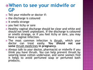 When

GP












to see your midwife or

Tell your midwife or doctor if:
the discharge is coloured
it smells strange
you feel itchy or sore
Healthy vaginal discharge should be clear and white and
should not smell unpleasant. If the discharge is coloured
or smells strange, or if you feel itchy or sore, you may
have a vaginal infection.
The most common infection is thrush, which your
doctor can treat easily. You should not use
some thrush medicines in pregnancy.
Always talk to your doctor, pharmacist or midwife if you
think you have thrush. You can help prevent thrush by
wearing loose cotton underwear, and some women find
it helps to avoid perfumed soap or perfumed bath
products.

 