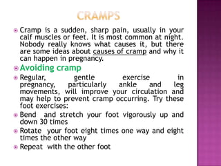 

Cramp is a sudden, sharp pain, usually in your
calf muscles or feet. It is most common at night.
Nobody really knows what causes it, but there
are some ideas about causes of cramp and why it
can happen in pregnancy.

 Avoiding

cramp

Regular,
gentle
exercise
in
pregnancy,
particularly
ankle
and
leg
movements, will improve your circulation and
may help to prevent cramp occurring. Try these
foot exercises:
 Bend and stretch your foot vigorously up and
down 30 times
 Rotate your foot eight times one way and eight
times the other way
 Repeat with the other foot


 