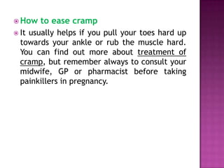  How
 It

to ease cramp

usually helps if you pull your toes hard up
towards your ankle or rub the muscle hard.
You can find out more about treatment of
cramp, but remember always to consult your
midwife, GP or pharmacist before taking
painkillers in pregnancy.

 