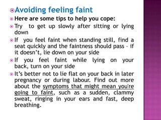 Avoiding feeling faint
 Here are some tips to help you cope:
 Try to get up slowly after sitting or lying
down
 If you feel faint when standing still, find a
seat quickly and the faintness should pass – if
it doesn’t, lie down on your side
 If you feel faint while lying on your
back, turn on your side
 It’s better not to lie flat on your back in later
pregnancy or during labour. Find out more
about the symptoms that might mean you're
going to faint, such as a sudden, clammy
sweat, ringing in your ears and fast, deep
breathing.

 