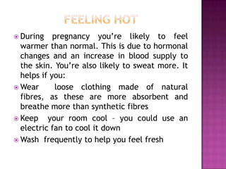  During

pregnancy you’re likely to feel
warmer than normal. This is due to hormonal
changes and an increase in blood supply to
the skin. You’re also likely to sweat more. It
helps if you:
 Wear
loose clothing made of natural
fibres, as these are more absorbent and
breathe more than synthetic fibres
 Keep
your room cool – you could use an
electric fan to cool it down
 Wash frequently to help you feel fresh

 
