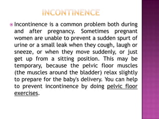  Incontinence

is a common problem both during
and after pregnancy. Sometimes pregnant
women are unable to prevent a sudden spurt of
urine or a small leak when they cough, laugh or
sneeze, or when they move suddenly, or just
get up from a sitting position. This may be
temporary, because the pelvic floor muscles
(the muscles around the bladder) relax slightly
to prepare for the baby's delivery. You can help
to prevent incontinence by doing pelvic floor
exercises.

 
