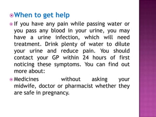  When
 If

to get help

you have any pain while passing water or
you pass any blood in your urine, you may
have a urine infection, which will need
treatment. Drink plenty of water to dilute
your urine and reduce pain. You should
contact your GP within 24 hours of first
noticing these symptoms. You can find out
more about:
 Medicines
without
asking
your
midwife, doctor or pharmacist whether they
are safe in pregnancy.

 
