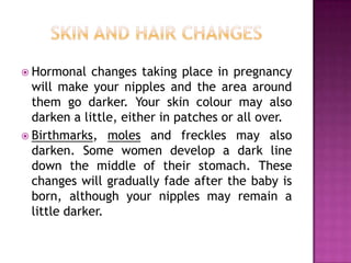  Hormonal

changes taking place in pregnancy
will make your nipples and the area around
them go darker. Your skin colour may also
darken a little, either in patches or all over.
 Birthmarks, moles and freckles may also
darken. Some women develop a dark line
down the middle of their stomach. These
changes will gradually fade after the baby is
born, although your nipples may remain a
little darker.

 
