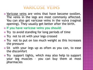 Varicose veins are veins that have become swollen.
The veins in the legs are most commonly affected.
You can also get varicose veins in the vulva (vaginal
opening). They usually get better after the birth.
 If you have varicose veins you should:
 Try to avoid standing for long periods of time
 Try not to sit with your legs crossed
 Try not to put on too much weight as this increases
the pressure
 Sit with your legs up as often as you can, to ease
the discomfort
 Try support tights, which may also help to support
your leg muscles – you can buy them at most
pharmacies


 