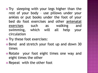  Try

sleeping with your legs higher than the
rest of your body – use pillows under your
ankles or put books under the foot of your
bed do foot exercises and other antenatal
exercises
such
as
walking
and
swimming, which will all help your
circulation
 Try these foot exercises:
 Bend and stretch your foot up and down 30
times
 Rotate your foot eight times one way and
eight times the other
 Repeat with the other foot

 