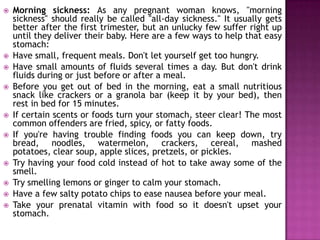 













Morning sickness: As any pregnant woman knows, "morning
sickness" should really be called "all-day sickness." It usually gets
better after the first trimester, but an unlucky few suffer right up
until they deliver their baby. Here are a few ways to help that easy
stomach:
Have small, frequent meals. Don't let yourself get too hungry.
Have small amounts of fluids several times a day. But don't drink
fluids during or just before or after a meal.
Before you get out of bed in the morning, eat a small nutritious
snack like crackers or a granola bar (keep it by your bed), then
rest in bed for 15 minutes.
If certain scents or foods turn your stomach, steer clear! The most
common offenders are fried, spicy, or fatty foods.
If you're having trouble finding foods you can keep down, try
bread, noodles, watermelon, crackers, cereal, mashed
potatoes, clear soup, apple slices, pretzels, or pickles.
Try having your food cold instead of hot to take away some of the
smell.
Try smelling lemons or ginger to calm your stomach.
Have a few salty potato chips to ease nausea before your meal.
Take your prenatal vitamin with food so it doesn't upset your
stomach.

 