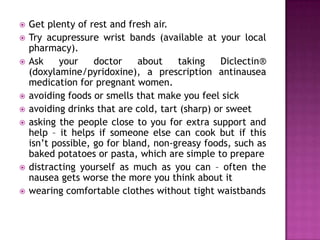 











Get plenty of rest and fresh air.
Try acupressure wrist bands (available at your local
pharmacy).
Ask
your
doctor
about
taking
Diclectin®
(doxylamine/pyridoxine), a prescription antinausea
medication for pregnant women.
avoiding foods or smells that make you feel sick
avoiding drinks that are cold, tart (sharp) or sweet
asking the people close to you for extra support and
help – it helps if someone else can cook but if this
isn’t possible, go for bland, non-greasy foods, such as
baked potatoes or pasta, which are simple to prepare
distracting yourself as much as you can – often the
nausea gets worse the more you think about it
wearing comfortable clothes without tight waistbands

 