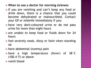 When to see a doctor for morning sickness
 If you are vomiting and can’t keep any food or
drink down, there is a chance that you could
become dehydrated or malnourished. Contact
your GP or midwife immediately if you:
 have very dark-coloured urine or do not pass
urine for more than eight hours
 are unable to keep food or fluids down for 24
hours
 feel severely weak, dizzy or faint when standing
up
 have abdominal (tummy) pain
 have a high temperature (fever) of 38°C
(100.4°F) or above
 vomit blood


 