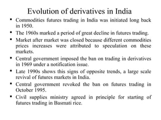 Evolution of derivatives in India
 Commodities futures trading in India was initiated long back
in 1950.
 The 1960s marked a period of great decline in futures trading.
 Market after market was closed because different commodities
prices increases were attributed to speculation on these
markets.
 Central government imposed the ban on trading in derivatives
in 1969 under a notification issue.
 Late 1990s shows this signs of opposite trends, a large scale
revival of futures markets in India.
 Central government revoked the ban on futures trading in
October 1995.
 Civil supplies ministry agreed in principle for starting of
futures trading in Basmati rice.
 