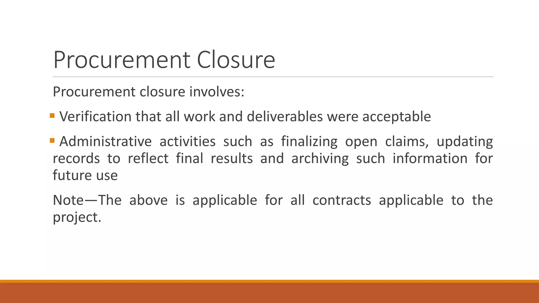 Procurement Closure
Procurement closure involves:
 Verification that all work and deliverables were acceptable
 Administrative activities such as finalizing open claims, updating
records to reflect final results and archiving such information for
future use
Note—The above is applicable for all contracts applicable to the
project.
 