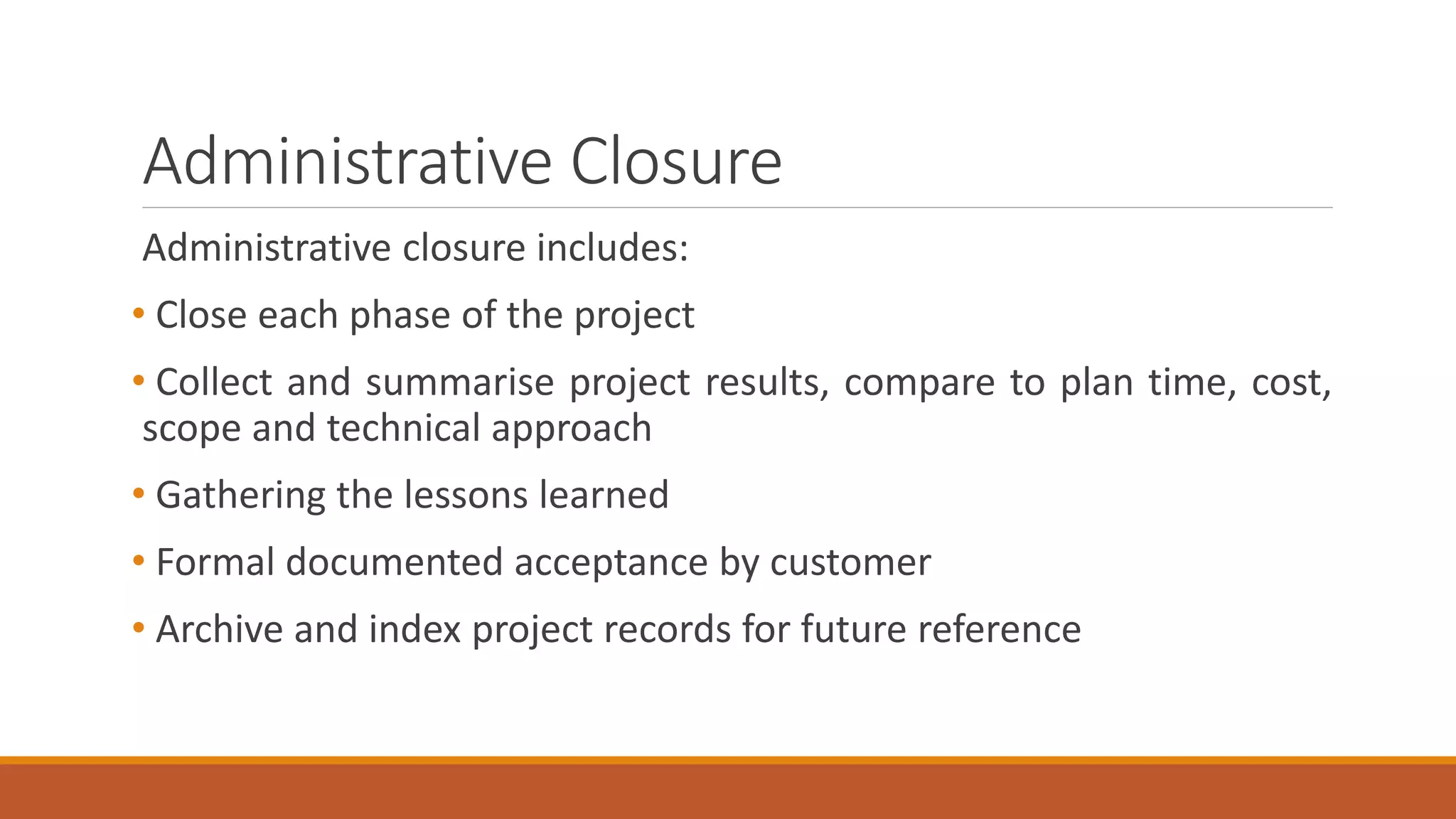 Administrative Closure
Administrative closure includes:
• Close each phase of the project
• Collect and summarise project results, compare to plan time, cost,
scope and technical approach
• Gathering the lessons learned
• Formal documented acceptance by customer
• Archive and index project records for future reference
 