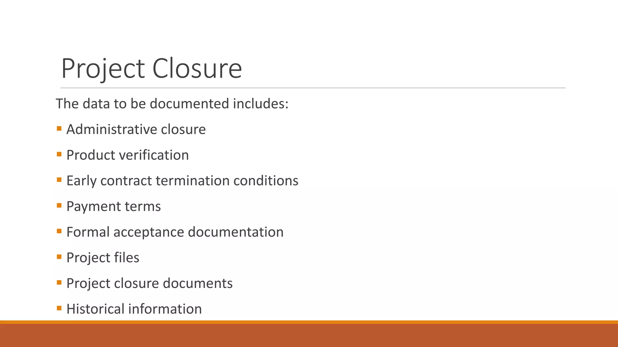 Project Closure
The data to be documented includes:
 Administrative closure
 Product verification
 Early contract termination conditions
 Payment terms
 Formal acceptance documentation
 Project files
 Project closure documents
 Historical information
 
