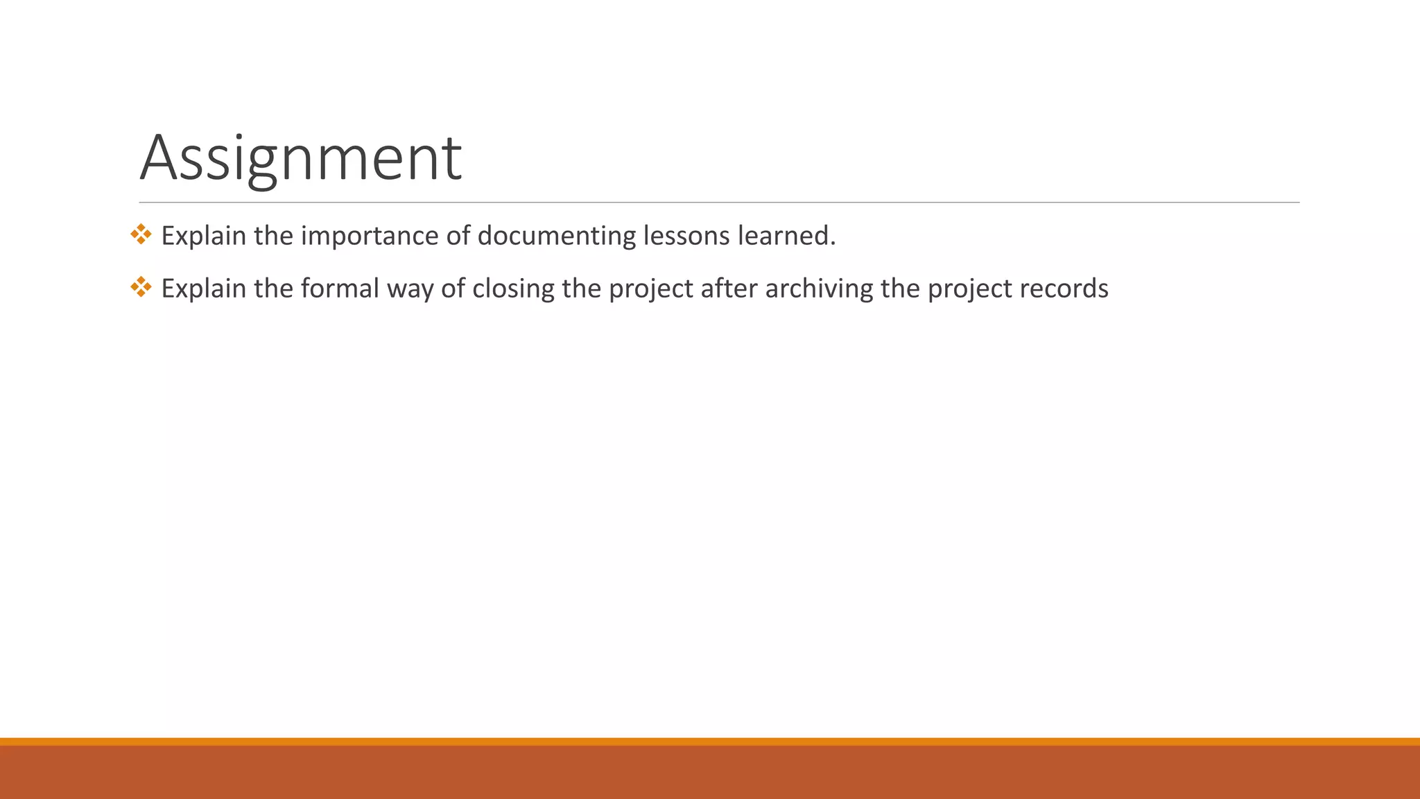 Assignment
 Explain the importance of documenting lessons learned.
 Explain the formal way of closing the project after archiving the project records
 