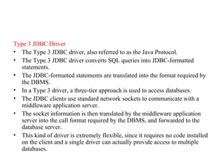 Type 3 JDBC Driver
• The Type 3 JDBC driver, also referred to as the Java Protocol.
• The Type 3 JDBC driver converts SQL queries into JDBC-formatted
statements.
• The JDBC-formatted statements are translated into the format required by
the DBMS.
• In a Type 3 driver, a three-tier approach is used to access databases.
• The JDBC clients use standard network sockets to communicate with a
middleware application server.
• The socket information is then translated by the middleware application
server into the call format required by the DBMS, and forwarded to the
database server.
• This kind of driver is extremely flexible, since it requires no code installed
on the client and a single driver can actually provide access to multiple
databases.
 