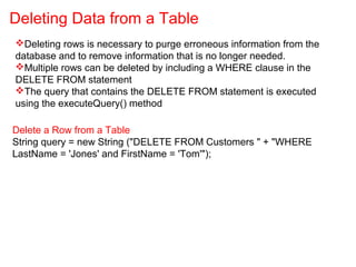 Deleting rows is necessary to purge erroneous information from the
database and to remove information that is no longer needed.
Multiple rows can be deleted by including a WHERE clause in the
DELETE FROM statement
The query that contains the DELETE FROM statement is executed
using the executeQuery() method
Deleting Data from a Table
Delete a Row from a Table
String query = new String ("DELETE FROM Customers " + "WHERE
LastName = 'Jones' and FirstName = 'Tom'");
 