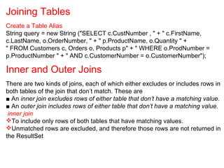 Joining Tables
Create a Table Alias
String query = new String ("SELECT c.CustNumber , " + " c.FirstName,
c.LastName, o.OrderNumber, " + " p.ProductName, o.Quantity " +
" FROM Customers c, Orders o, Products p" + " WHERE o.ProdNumber =
p.ProductNumber " + " AND c.CustomerNumber = o.CustomerNumber");
Inner and Outer Joins
There are two kinds of joins, each of which either excludes or includes rows in
both tables of the join that don’t match. These are
■ An inner join excludes rows of either table that don’t have a matching value.
■ An outer join includes rows of either table that don’t have a matching value.
inner join
To include only rows of both tables that have matching values.
Unmatched rows are excluded, and therefore those rows are not returned in
the ResultSet
 