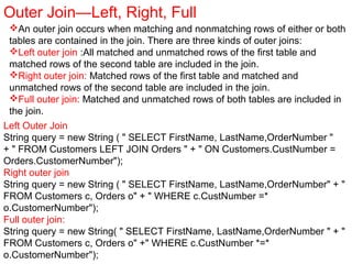 Outer Join—Left, Right, Full
An outer join occurs when matching and nonmatching rows of either or both
tables are contained in the join. There are three kinds of outer joins:
Left outer join :All matched and unmatched rows of the first table and
matched rows of the second table are included in the join.
Right outer join: Matched rows of the first table and matched and
unmatched rows of the second table are included in the join.
Full outer join: Matched and unmatched rows of both tables are included in
the join.
Left Outer Join
String query = new String ( " SELECT FirstName, LastName,OrderNumber "
+ " FROM Customers LEFT JOIN Orders " + " ON Customers.CustNumber =
Orders.CustomerNumber");
Right outer join
String query = new String ( " SELECT FirstName, LastName,OrderNumber" + "
FROM Customers c, Orders o" + " WHERE c.CustNumber =*
o.CustomerNumber");
Full outer join:
String query = new String( " SELECT FirstName, LastName,OrderNumber " + "
FROM Customers c, Orders o" +" WHERE c.CustNumber *=*
o.CustomerNumber");
 
