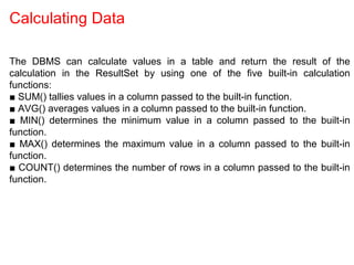 Calculating Data
The DBMS can calculate values in a table and return the result of the
calculation in the ResultSet by using one of the five built-in calculation
functions:
■ SUM() tallies values in a column passed to the built-in function.
■ AVG() averages values in a column passed to the built-in function.
■ MIN() determines the minimum value in a column passed to the built-in
function.
■ MAX() determines the maximum value in a column passed to the built-in
function.
■ COUNT() determines the number of rows in a column passed to the built-in
function.
 