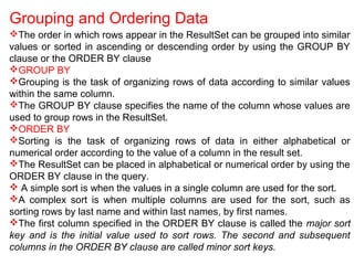 Grouping and Ordering Data
The order in which rows appear in the ResultSet can be grouped into similar
values or sorted in ascending or descending order by using the GROUP BY
clause or the ORDER BY clause
GROUP BY
Grouping is the task of organizing rows of data according to similar values
within the same column.
The GROUP BY clause specifies the name of the column whose values are
used to group rows in the ResultSet.
ORDER BY
Sorting is the task of organizing rows of data in either alphabetical or
numerical order according to the value of a column in the result set.
The ResultSet can be placed in alphabetical or numerical order by using the
ORDER BY clause in the query.
 A simple sort is when the values in a single column are used for the sort.
A complex sort is when multiple columns are used for the sort, such as
sorting rows by last name and within last names, by first names.
The first column specified in the ORDER BY clause is called the major sort
key and is the initial value used to sort rows. The second and subsequent
columns in the ORDER BY clause are called minor sort keys.
 