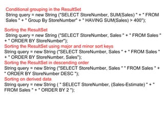 Conditional grouping in the ResultSet
String query = new String ("SELECT StoreNumber, SUM(Sales) " + " FROM
Sales " + " Group By StoreNumber" + " HAVING SUM(Sales) > 400");
Sorting the ResultSet
String query = new String ("SELECT StoreNumber, Sales " + " FROM Sales "
+ " ORDER BY StoreNumber");
Sorting the ResultSet using major and minor sort keys
String query = new String ("SELECT StoreNumber, Sales " + " FROM Sales "
+ " ORDER BY StoreNumber, Sales");
Sorting the ResultSet in descending order
String query = new String ("SELECT StoreNumber, Sales " " FROM Sales " +
" ORDER BY StoreNumber DESC ");
Sorting on derived data
String query = new String ( " SELECT StoreNumber, (Sales-Estimate) " + "
FROM Sales " + " ORDER BY 2 ");
 