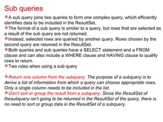 A sub query joins two queries to form one complex query, which efficiently
identifies data to be included in the ResultSet.
The format of a sub query is similar to a query, but rows that are selected as
a result of the sub query are not returned.
Instead, selected rows are queried by another query. Rows chosen by the
second query are returned in the ResultSet.
Both queries and sub queries have a SELECT statement and a FROM
clause and can also include a WHERE clause and HAVING clause to qualify
rows to return.
Two rules when using a sub query
Return one column from the subquery. The purpose of a subquery is to
derive a list of information from which a query can choose appropriate rows.
Only a single column needs to be included in the list.
Don’t sort or group the result from a subquery. Since the ResultSet of
thesubquery isn’t going to be returned in the ResultSet of the query, there is
no need to sort or group data in the ResultSet of a subquery.
Sub queries
 