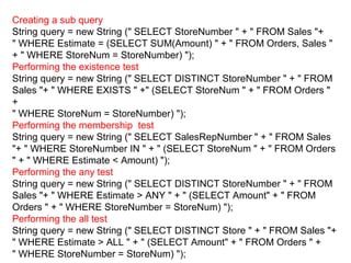 Creating a sub query
String query = new String (" SELECT StoreNumber " + " FROM Sales "+
" WHERE Estimate = (SELECT SUM(Amount) " + " FROM Orders, Sales "
+ " WHERE StoreNum = StoreNumber) ");
Performing the existence test
String query = new String (" SELECT DISTINCT StoreNumber " + " FROM
Sales "+ " WHERE EXISTS " +" (SELECT StoreNum " + " FROM Orders "
+
" WHERE StoreNum = StoreNumber) ");
Performing the membership test
String query = new String (" SELECT SalesRepNumber " + " FROM Sales
"+ " WHERE StoreNumber IN " + " (SELECT StoreNum " + " FROM Orders
" + " WHERE Estimate < Amount) ");
Performing the any test
String query = new String (" SELECT DISTINCT StoreNumber " + " FROM
Sales "+ " WHERE Estimate > ANY " + " (SELECT Amount" + " FROM
Orders " + " WHERE StoreNumber = StoreNum) ");
Performing the all test
String query = new String (" SELECT DISTINCT Store " + " FROM Sales "+
" WHERE Estimate > ALL " + " (SELECT Amount" + " FROM Orders " +
" WHERE StoreNumber = StoreNum) ");
 