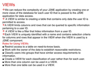 We can reduce the complexity of your J2ME application by creating one or
more views of the database for each user ID that is passed to the J2ME
application for data access.
 A VIEW is similar to creating a table that contains only data the user ID is
permitted to access.
A VIEW limits columns and rows that can be queried to specific information
pertaining to a user ID.
 A VIEW is like a filter that hides information from a user ID.
Each VIEW is uniquely identified with a name and contains selection criteria
for columns and rows that appear in the VIEW when the VIEW is used by a
J2ME component.
Rules for Using VIEWs
■ Restrict access to a table on need-to-know basis.
■ Work with the owner of the data to establish reasonable restrictions.
■ Classify users into groups that have similar access requirements to
information.
■ Create a VIEW for each classification of user rather than for each user.
■ More than one column can be used in a VIEW.
■ More than one table can be used in a VIEW.
VIEWs
 