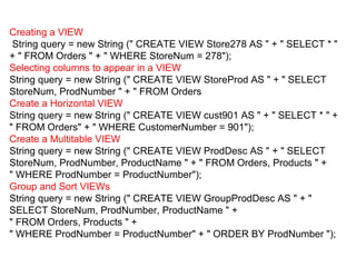 Creating a VIEW
String query = new String (" CREATE VIEW Store278 AS " + " SELECT * "
+ " FROM Orders " + " WHERE StoreNum = 278");
Selecting columns to appear in a VIEW
String query = new String (" CREATE VIEW StoreProd AS " + " SELECT
StoreNum, ProdNumber " + " FROM Orders
Create a Horizontal VIEW
String query = new String (" CREATE VIEW cust901 AS " + " SELECT * " +
" FROM Orders" + " WHERE CustomerNumber = 901");
Create a Multitable VIEW
String query = new String (" CREATE VIEW ProdDesc AS " + " SELECT
StoreNum, ProdNumber, ProductName " + " FROM Orders, Products " +
" WHERE ProdNumber = ProductNumber");
Group and Sort VIEWs
String query = new String (" CREATE VIEW GroupProdDesc AS " + "
SELECT StoreNum, ProdNumber, ProductName " +
" FROM Orders, Products " +
" WHERE ProdNumber = ProductNumber" + " ORDER BY ProdNumber ");
 