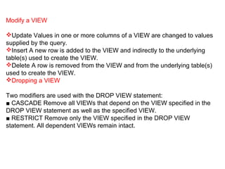 Modify a VIEW
Update Values in one or more columns of a VIEW are changed to values
supplied by the query.
Insert A new row is added to the VIEW and indirectly to the underlying
table(s) used to create the VIEW.
Delete A row is removed from the VIEW and from the underlying table(s)
used to create the VIEW.
Dropping a VIEW
Two modifiers are used with the DROP VIEW statement:
■ CASCADE Remove all VIEWs that depend on the VIEW specified in the
DROP VIEW statement as well as the specified VIEW.
■ RESTRICT Remove only the VIEW specified in the DROP VIEW
statement. All dependent VIEWs remain intact.
 