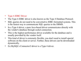 • Type 4 JDBC Driver
• The Type 4 JDBC driver is also known as the Type 4 Database Protocol.
• SQL queries do not need to be converted to JDBC-formatted systems. This
is the fastest way to communicate SQL queries to the DBMS.
• In a Type 4 driver, a pure Java-based driver communicates directly with
the vendor's database through socket connection.
• This is the highest performance driver available for the database and is
usually provided by the vendor itself.
• This kind of driver is extremely flexible, you don't need to install special
software on the client or server. Further, these drivers can be downloaded
dynamically.
• Ex:MySQL's Connector/J driver is a Type 4 driver.
 