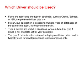 Which Driver should be Used?
• If you are accessing one type of database, such as Oracle, Sybase,
or IBM, the preferred driver type is 4.
• If your Java application is accessing multiple types of databases at
the same time, type 3 is the preferred driver.
• Type 2 drivers are useful in situations, where a type 3 or type 4
driver is not available yet for your database.
• The type 1 driver is not considered a deployment-level driver, and is
typically used for development and testing purposes only.
 