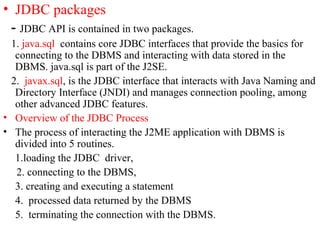 • JDBC packages
- JDBC API is contained in two packages.
1. java.sql contains core JDBC interfaces that provide the basics for
connecting to the DBMS and interacting with data stored in the
DBMS. java.sql is part of the J2SE.
2. javax.sql, is the JDBC interface that interacts with Java Naming and
Directory Interface (JNDI) and manages connection pooling, among
other advanced JDBC features.
• Overview of the JDBC Process
• The process of interacting the J2ME application with DBMS is
divided into 5 routines.
1.loading the JDBC driver,
2. connecting to the DBMS,
3. creating and executing a statement
4. processed data returned by the DBMS
5. terminating the connection with the DBMS.
 