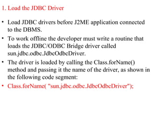 1. Load the JDBC Driver
• Load JDBC drivers before J2ME application connected
to the DBMS.
• To work offline the developer must write a routine that
loads the JDBC/ODBC Bridge driver called
sun.jdbc.odbc.JdbcOdbcDriver.
• The driver is loaded by calling the Class.forName()
method and passing it the name of the driver, as shown in
the following code segment:
• Class.forName( "sun.jdbc.odbc.JdbcOdbcDriver");
 