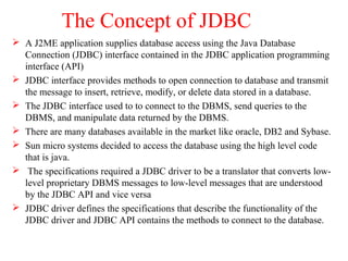 The Concept of JDBC
 A J2ME application supplies database access using the Java Database
Connection (JDBC) interface contained in the JDBC application programming
interface (API)
 JDBC interface provides methods to open connection to database and transmit
the message to insert, retrieve, modify, or delete data stored in a database.
 The JDBC interface used to to connect to the DBMS, send queries to the
DBMS, and manipulate data returned by the DBMS.
 There are many databases available in the market like oracle, DB2 and Sybase.
 Sun micro systems decided to access the database using the high level code
that is java.
 The specifications required a JDBC driver to be a translator that converts low-
level proprietary DBMS messages to low-level messages that are understood
by the JDBC API and vice versa
 JDBC driver defines the specifications that describe the functionality of the
JDBC driver and JDBC API contains the methods to connect to the database.
 