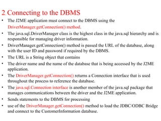 2. Connecting to the DBMS
• The J2ME application must connect to the DBMS using the
DriverManager.getConnection() method.
• The java.sql.DriverManager class is the highest class in the java.sql hierarchy and is
responsible for managing driver information.
• DriverManager.getConnection() method is passed the URL of the database, along
with the user ID and password if required by the DBMS.
• The URL is a String object that contains
• The driver name and the name of the database that is being accessed by the J2ME
application.
• The DriverManager.getConnection() returns a Connection interface that is used
throughout the process to reference the database.
• The java.sql.Connection interface is another member of the java.sql package that
manages communications between the driver and the J2ME application.
• Sends statements to the DBMS for processing
• use of the DriverManager.getConnection() method to load the JDBC/ODBC Bridge
and connect to the CustomerInformation database.
 