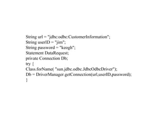String url = "jdbc:odbc:CustomerInformation";
String userID = "jim";
String password = "keogh";
Statement DataRequest;
private Connection Db;
try {
Class.forName( "sun.jdbc.odbc.JdbcOdbcDriver");
Db = DriverManager.getConnection(url,userID,password);
}
 