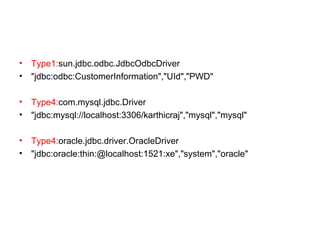 • Type1:sun.jdbc.odbc.JdbcOdbcDriver
• "jdbc:odbc:CustomerInformation","UId","PWD"
• Type4:com.mysql.jdbc.Driver
• "jdbc:mysql://localhost:3306/karthicraj","mysql","mysql"
• Type4:oracle.jdbc.driver.OracleDriver
• "jdbc:oracle:thin:@localhost:1521:xe","system","oracle"
 