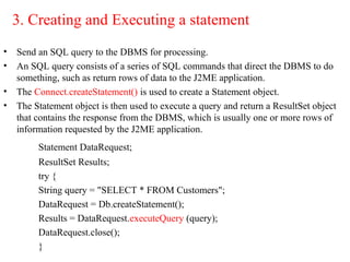 3. Creating and Executing a statement
• Send an SQL query to the DBMS for processing.
• An SQL query consists of a series of SQL commands that direct the DBMS to do
something, such as return rows of data to the J2ME application.
• The Connect.createStatement() is used to create a Statement object.
• The Statement object is then used to execute a query and return a ResultSet object
that contains the response from the DBMS, which is usually one or more rows of
information requested by the J2ME application.
Statement DataRequest;
ResultSet Results;
try {
String query = "SELECT * FROM Customers";
DataRequest = Db.createStatement();
Results = DataRequest.executeQuery (query);
DataRequest.close();
}
 