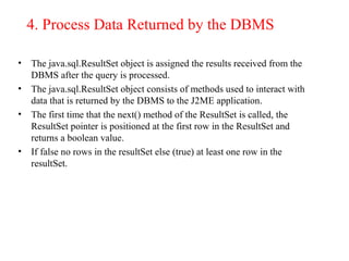 4. Process Data Returned by the DBMS
• The java.sql.ResultSet object is assigned the results received from the
DBMS after the query is processed.
• The java.sql.ResultSet object consists of methods used to interact with
data that is returned by the DBMS to the J2ME application.
• The first time that the next() method of the ResultSet is called, the
ResultSet pointer is positioned at the first row in the ResultSet and
returns a boolean value.
• If false no rows in the resultSet else (true) at least one row in the
resultSet.
 