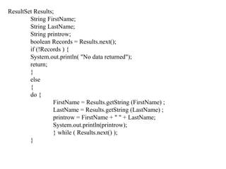ResultSet Results;
String FirstName;
String LastName;
String printrow;
boolean Records = Results.next();
if (!Records ) {
System.out.println( "No data returned");
return;
}
else
{
do {
FirstName = Results.getString (FirstName) ;
LastName = Results.getString (LastName) ;
printrow = FirstName + " " + LastName;
System.out.println(printrow);
} while ( Results.next() );
}
 