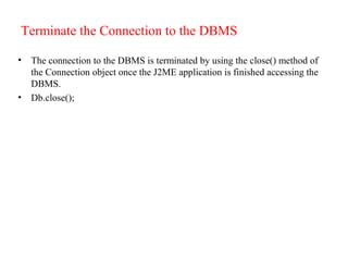 Terminate the Connection to the DBMS
• The connection to the DBMS is terminated by using the close() method of
the Connection object once the J2ME application is finished accessing the
DBMS.
• Db.close();
 