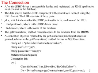 The Connection
• After the JDBC driver is successfully loaded and registered, the J2ME application
must connect to the database.
• The data source that the JDBC component will connect to is defined using the
URL format. The URL consists of three parts:
• jdbc, which indicates that the JDBC protocol is to be used to read the URL.
• <subprotocol>, which is the JDBC driver name
• <subname>, which is the name of the database
• The getConnection() method requests access to the database from the DBMS.
• AConnection object is returned by the getConnection() method if access is
granted, otherwise the getConnection() method throws an SQLException.
String url = "jdbc:odbc:CustomerInformation";
String userID = "jim";
String password = "keogh";
Statement DataRequest;
Connection Db;
try {
Class.forName( "sun.jdbc.odbc.JdbcOdbcDriver");
Db = DriverManager.getConnection(url,userID,password); }
 