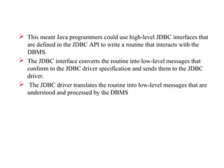  This meant Java programmers could use high-level JDBC interfaces that
are defined in the JDBC API to write a routine that interacts with the
DBMS.
 The JDBC interface converts the routine into low-level messages that
conform to the JDBC driver specification and sends them to the JDBC
driver.
 The JDBC driver translates the routine into low-level messages that are
understood and processed by the DBMS
 
