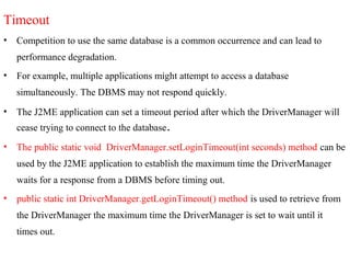 Timeout
• Competition to use the same database is a common occurrence and can lead to
performance degradation.
• For example, multiple applications might attempt to access a database
simultaneously. The DBMS may not respond quickly.
• The J2ME application can set a timeout period after which the DriverManager will
cease trying to connect to the database.
• The public static void DriverManager.setLoginTimeout(int seconds) method can be
used by the J2ME application to establish the maximum time the DriverManager
waits for a response from a DBMS before timing out.
• public static int DriverManager.getLoginTimeout() method is used to retrieve from
the DriverManager the maximum time the DriverManager is set to wait until it
times out.
 