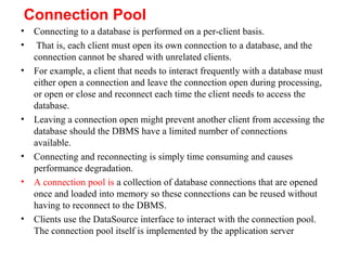 Connection Pool
• Connecting to a database is performed on a per-client basis.
• That is, each client must open its own connection to a database, and the
connection cannot be shared with unrelated clients.
• For example, a client that needs to interact frequently with a database must
either open a connection and leave the connection open during processing,
or open or close and reconnect each time the client needs to access the
database.
• Leaving a connection open might prevent another client from accessing the
database should the DBMS have a limited number of connections
available.
• Connecting and reconnecting is simply time consuming and causes
performance degradation.
• A connection pool is a collection of database connections that are opened
once and loaded into memory so these connections can be reused without
having to reconnect to the DBMS.
• Clients use the DataSource interface to interact with the connection pool.
The connection pool itself is implemented by the application server
 